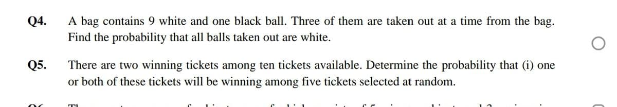 Q4.
A bag contains 9 white and one black ball. Three of them are taken out at a time from the bag.
Find the probability that all balls taken out are white.
Q5.
There are two winning tickets among ten tickets available. Determine the probability that (i) one
or both of these tickets will be winning among five tickets selected at random.
