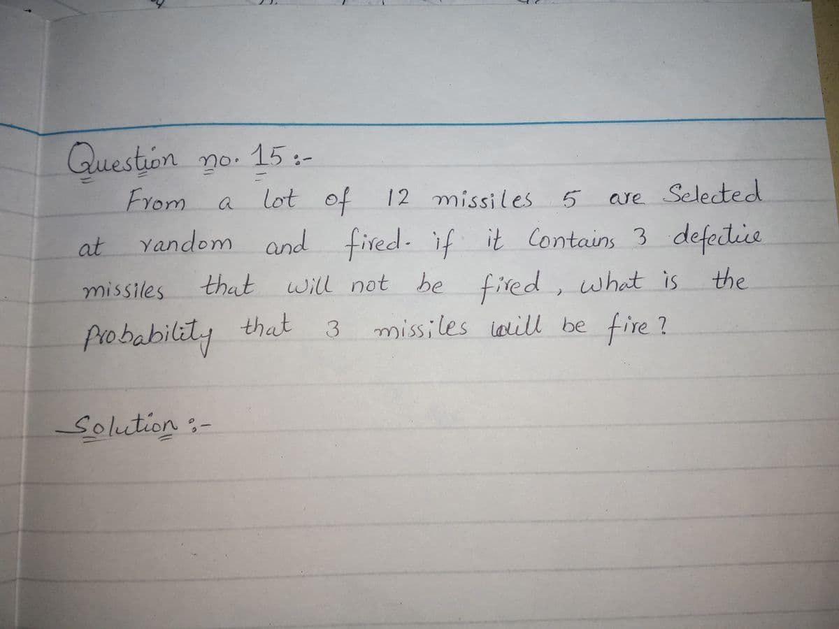 Question no.
15:-
From
lot
of
12 missiles
are Selected
a
5
at
Yandom and fired. if it Contains 3 defedice
missiles
that will not be fired, what is
the
probabilit.
that
3 missiles lelill be fire ?
Solution:-
