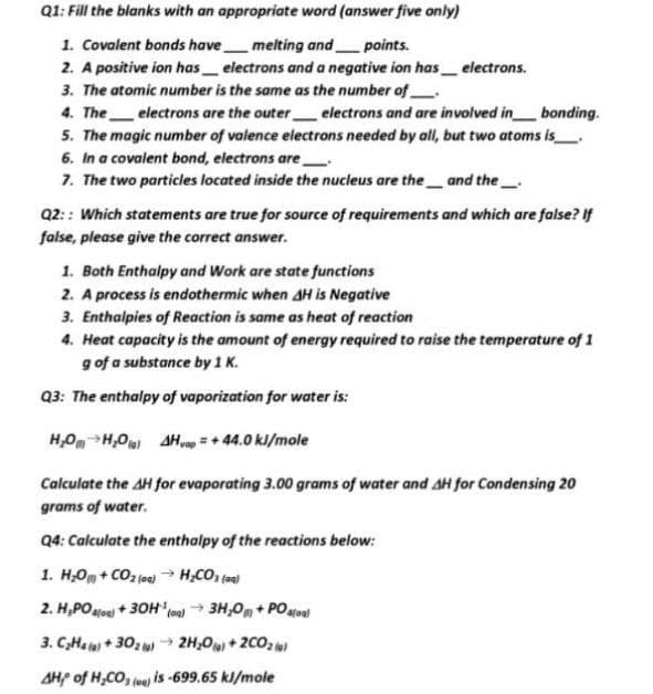 Q1: Fill the blanks with an appropriate word (answer five only)
1. Covalent bonds havemelting and_
2. A positive ion has electrons and a negative ion has_ electrons.
3. The atomic number is the same as the number of
4. The electrons are the outer electrons and are involved in bonding.
5. The magic number of valence electrons needed by all, but two atoms is
6. In a covalent bond, electrons are
7. The two particles located inside the nucleus are the_ and the
points.
Q2:: Which statements are true for source of requirements and which are false? If
false, please give the correct answer.
1. Both Enthalpy and Work are state functions
2. A process is endothermic when AH is Negative
3. Enthalpies of Reaction is same as heat of reaction
4. Heat capacity is the amount of energy required to raise the temperature of 1
g of a substance by 1 K.
Q3: The enthalpy of vaporization for water is:
H,O H,0) AHg = + 44.0 kl/mole
Calculate the AH for evaporating 3.00 grams of water and AH for Condensing 20
grams of water.
Q4: Calculate the enthalpy of the reactions below:
1. H;Om + CO2 (oe) → H;CO, (a
2. H,POHoe) + 30Hloa) 3H,0, + POatoal
3. C,Ha le) + 302 o→ 2H,0+2CO2 )
AHP of H,CO, (ee is-699.65 kJ/mole
