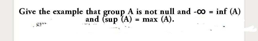 inf (A)
Give the example that group A is not null and -00 =
and (sup (A)
= max (A).
- S
