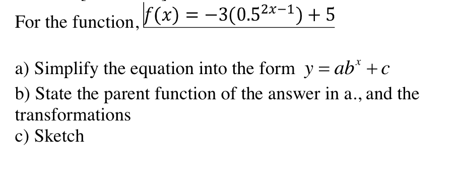 For the function, F(x) = -3(0.5²x-1) + 5
a) Simplify the equation into the form y = ab* +c
%3D
b) State the parent function of the answer in a., and the
transformations
c) Sketch
