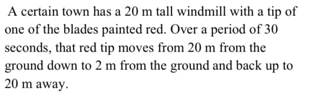 A certain town has a 20 m tall windmill with a tip of
one of the blades painted red. Over a period of 30
seconds, that red tip moves from 20 m from the
ground down to 2 m from the ground and back up to
20 m away.
