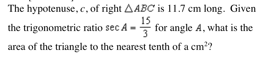 The hypotenuse, c, of right AABC is 11.7 cm long. Given
с,
15
the trigonometric ratio sec A = for angle A, what is the
3
area of the triangle to the nearest tenth of a cm??
