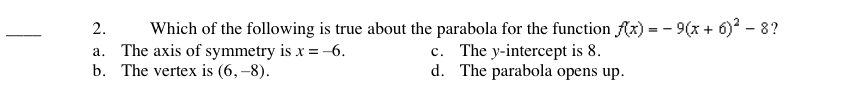 Which of the following is true about the parabola for the function Ax) = - 9(x + 6) - 8?
c. The y-intercept is 8.
2.
a. The axis of symmetry is x =-6.
b. The vertex is (6, –8).
d. The parabola opens up.
