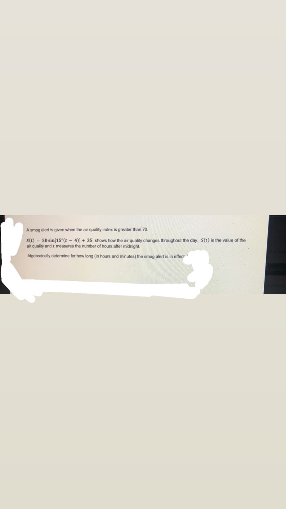 A smog alert is given when the air quality index is greater than 70.
S(t) = 50 sin[15°(t 4)] + 35 shows how the air quality changes throughout the day. S(t) is the value of the
air quality and t measures the number of hours after midnight.
Algebraically determine for how long (in hours and minutes) the smog alert is in effect
