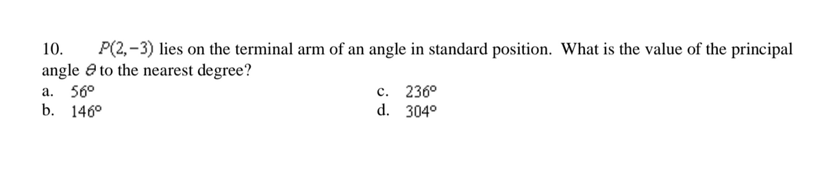 10.
P(2,-3) lies on the terminal arm of an angle in standard position. What is the value of the principal
angle e to the nearest degree?
a. 56°
b. 146°
c. 236°
d. 304°
