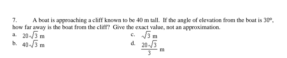 7.
A boat is approaching a cliff known to be 40 m tall. If the angle of elevation from the boat is 30°,
how far away is the boat from the cliff? Give the exact value, not an approximation.
a. 20/3 m
b. 403 m
c. 3 m
20/3
d.
m
3
