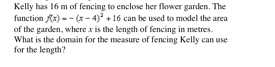 Kelly has 16 m of fencing to enclose her flower garden. The
function f(x) =- (x - 4)* + 16 can be used to model the area
of the garden, where x is the length of fencing in metres.
What is the domain for the measure of fencing Kelly can use
for the length?
