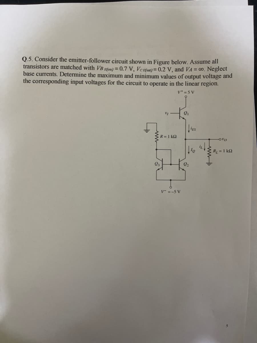 Q.5. Consider the emitter-follower circuit shown in Figure below. Assume all
transistors are matched with VB Efon) = 0.7 V, VCEfsat) = 0.2 V, and VA = 00. Neglect
base currents. Determine the maximum and minimum values of output voltage and
the corresponding input voltages for the circuit to operate in the linear region.
v* =5 V
R =1 kQ
-OvO
R = 1 kQ
Q2
V- =-5 V
ww.
