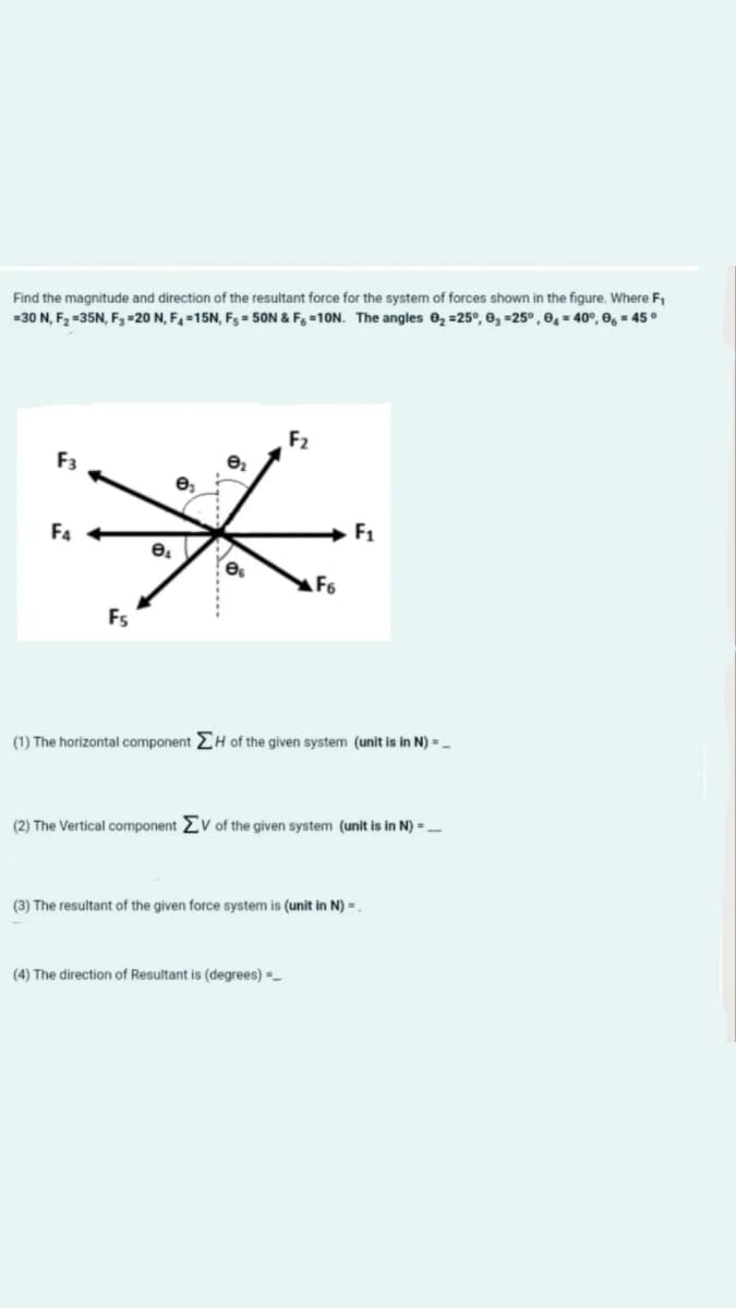 Find the magnitude and direction of the resultant force for the system of forces shown in the figure, Where F.
=30 N, F2 =35N, F,=20 N, F4 =15N, Fs= 50N & F =10N. The angles e2 =25°, 0g =25° , 04 = 40°, 0, = 45 °
F2
F3
F4
F1
AF6
Fs
(1) The horizontal component 2H of the given system (unit is in N) = -
(2) The Vertical component
V of the given system (unit is in N) =-
(3) The resultant of the given force system is (unit in N) = .
(4) The direction of Resultant is (degrees) =_
