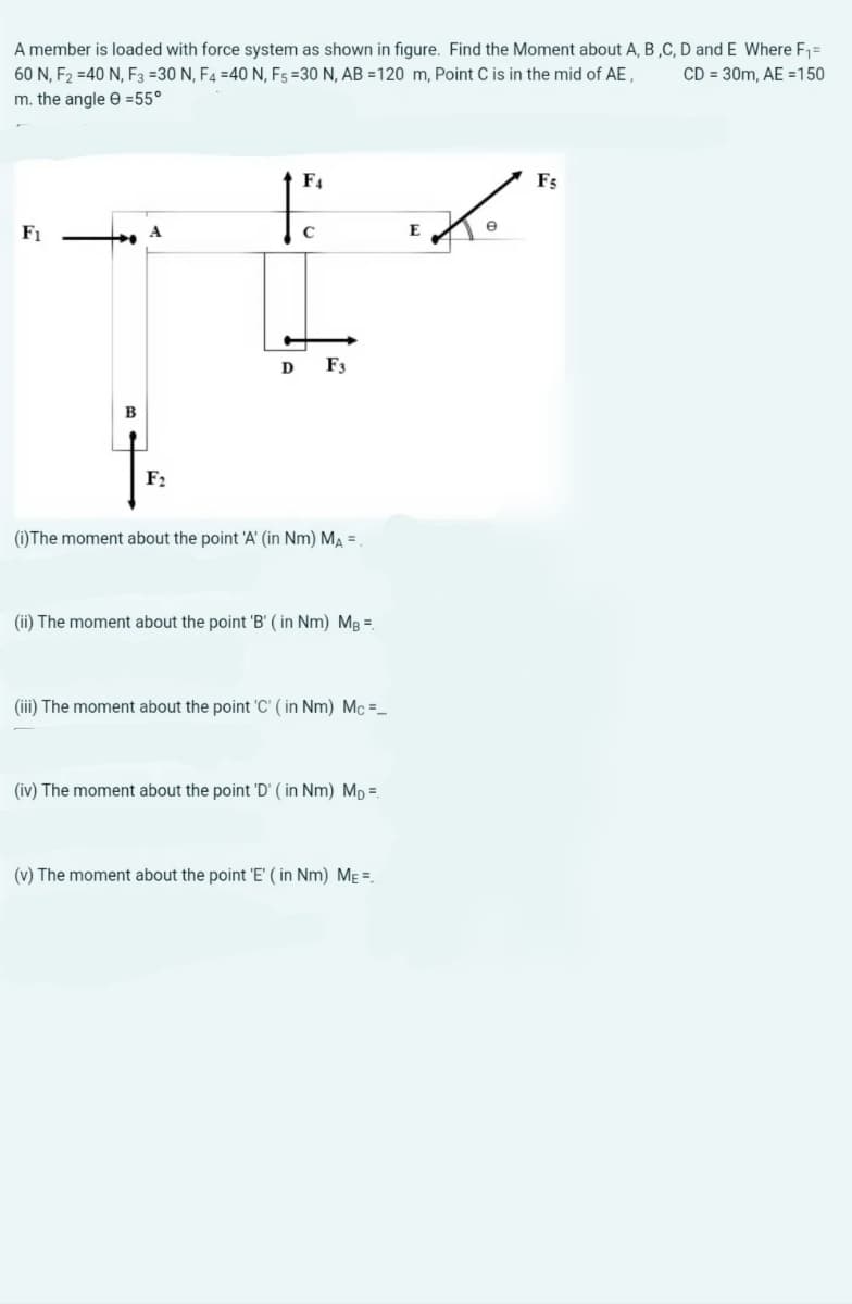 A member is loaded with force system as shown in figure. Find the Moment about A, B ,C, D and E Where F,=
60 N, F2 =40 N, F3 =30 N, F4 =40N, F5 =30 N, AB =120 m, Point C is in the mid of AE ,
CD = 30m, AE =150
m. the angle e =55°
F4
F5
F1
E
e
D
F3
B
F2
(i) The moment about the point 'A' (in Nm) MA =.
(ii) The moment about the point 'B' ( in Nm) Mg =
(iii) The moment about the point 'C' ( in Nm) Mc =_
(iv) The moment about the point 'D' ( in Nm) Mp =
(v) The moment about the point 'E' ( in Nm) ME =.
