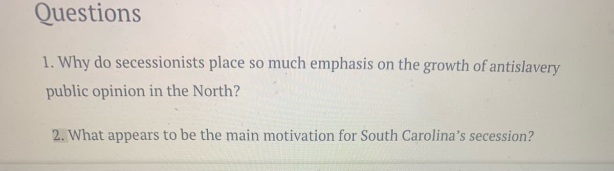 Questions
1. Why do secessionists place so much emphasis on the growth of antislavery
public opinion in the North?
2. What appears to be the main motivation for South Carolina's secession?