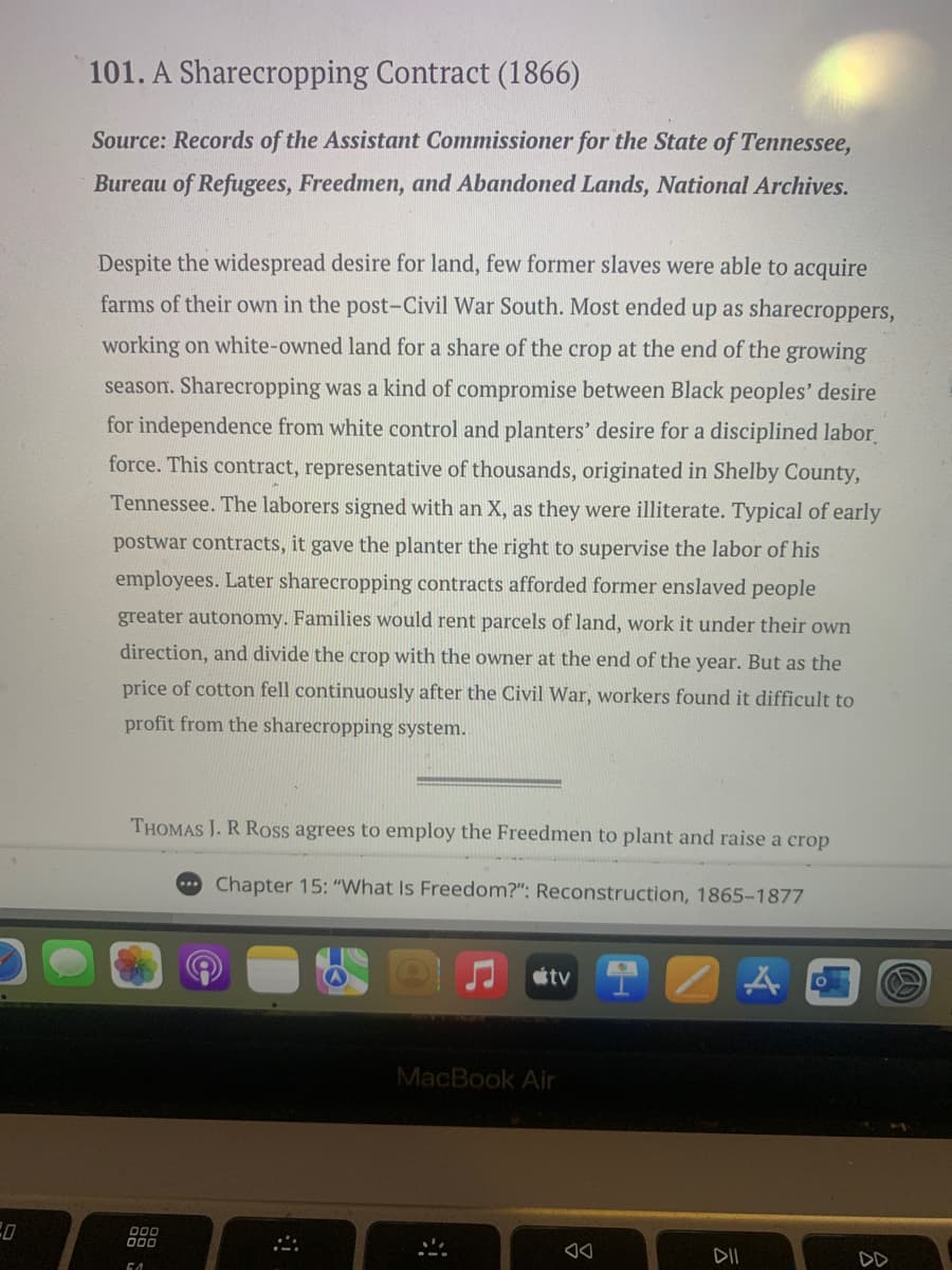 101. A Sharecropping Contract (1866)
Source: Records of the Assistant Commissioner for the State of Tennessee,
Bureau of Refugees, Freedmen, and Abandoned Lands, National Archives.
Despite the widespread desire for land, few former slaves were able to acquire
farms of their own in the post-Civil War South. Most ended up as sharecroppers,
working on white-owned land for a share of the crop at the end of the growing
season. Sharecropping was a kind of compromise between Black peoples' desire
for independence from white control and planters' desire for a disciplined labor
force. This contract, representative of thousands, originated in Shelby County,
Tennessee. The laborers signed with an X, as they were illiterate. Typical of early
postwar contracts, it gave the planter the right to supervise the labor of his
employees. Later sharecropping contracts afforded former enslaved people
greater autonomy. Families would rent parcels of land, work it under their own
direction, and divide the crop with the owner at the end of the year. But as the
price of cotton fell continuously after the Civil War, workers found it difficult to
profit from the sharecropping system.
D
THOMAS J. R Ross agrees to employ the Freedmen to plant and raise a crop
Chapter 15: "What Is Freedom?": Reconstruction, 1865-1877
tv
A
000
MacBook Air
10
DII
DD