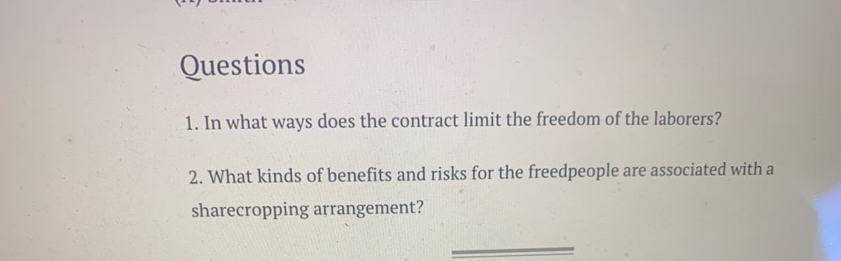 Questions
1. In what ways does the contract limit the freedom of the laborers?
2. What kinds of benefits and risks for the freedpeople are associated with a
sharecropping arrangement?