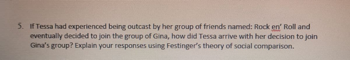 5. If Tessa had experienced being outcast by her group of friends named: Rock en' Roll and
eventually decided to join the group of Gina, how did Tessa arrive with her decision to join
Gina's group? Explain your responses using Festinger's theory of social comparison.
