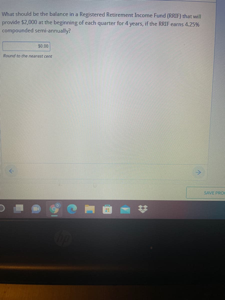 What should be the balance in a Registered Retirement Income Fund (RRIF) that will
provide $2,000 at the beginning of each quarter for 4 years, if the RRIF earns 4.25%
compounded semi-annually?
S0.00
Round to the nearest cent
SAVE PRO

