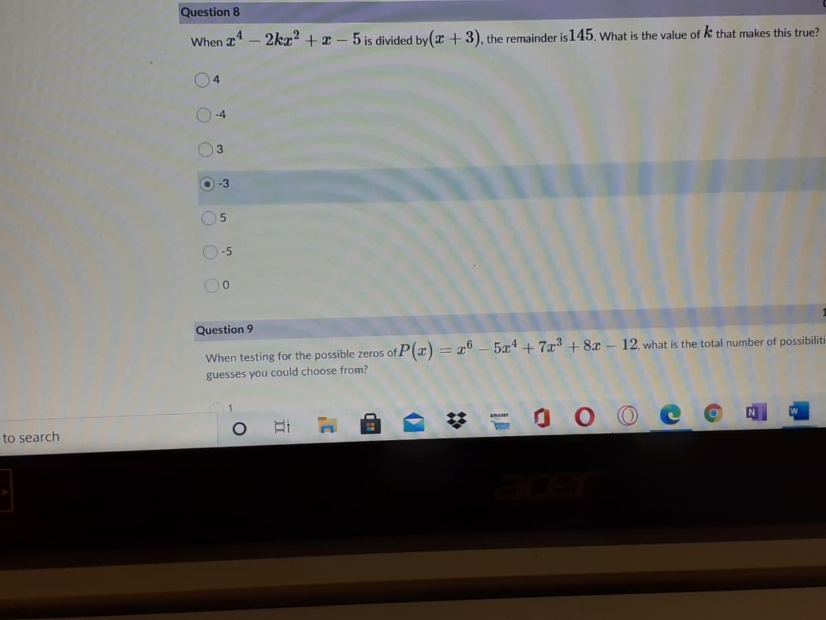 Question 8
When x – 2kx² + x – 5 is divided by( + 3), the remainder is145. what is the value of k that makes this true?
-4
3.
O-3
-5
Question 9
When testing for the possible zeros of P(x) = x° – 5x4 + 7x³ + 8x – 12, what is the total number of possibiliti
guesses you could choose from?
amazon
N
to search
acer
