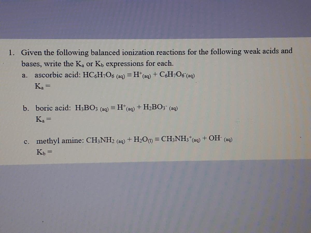 1. Given the following balanced ionization reactions for the following weak acids and
bases, write the Ka or Kb expressions for each.
a. ascorbic acid: HC,H,O6 (aq) = H*(aq) + C6H,O6 (aq)
Ka =
b. boric acid: H3BO3 (aq) =
H(aq)
+ H,BO; (aq)
Ka =
c. methyl amine: CH;NH2 (aq) + H2Om = CH3NH3*(aq) + OH- (aq)
Kb =
%3D
