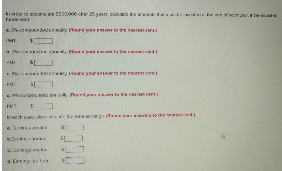 In order to accumulate $500,000 after 25 years, calculate the amounts that must be invested at the end of each year, if the invested
funds earn:
a. 6% compounded annually. (Round your answer to the nearest cent.)
PMT
$.
b. 7% compounded annually. (Round your answer to the nearest cent.)
PMT
$4
c. 8% compounded annually. (Round your answer to the nearest cent.)
PMT
$.
d. 9% compounded annually. (Round your answer to the nearest cent.)
PMT
$.
In each case, also calculate the total earnings. (Round your answers to the nearest cent.)
a. Earnings portion
24
b.Earnings portion
c. Earnings portion
24
d. Earnings portion
%24
%24
