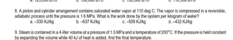 8. A piston and cylinder arrangement contains saturated water vapor at 110 deg C. The vapor is compressed in a reversible,
adiabatic process until the pressure is 1.6 MPa. What is the work done by the system per kilogram of water?
c. -509 KJ/kg
d. -432 KJ/kg
a. -330 KJ/kg
b. -637 kJ/kg
9. Steam is contained in a 4-liter volume at a pressure of 1.5 MPa and a temperature of 200°C. If the pressure is held constant
by expanding the volume while 40 kJ of heat is added, find the final temperature.