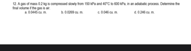 12. A gas of mass 0.2 kg is compressed slowly from 150 kPa and 40°C to 600 kPa, in an adiabatic process. Determine the
final volume if the gas is air.
a. 0.0445 cu. m.
b. 0.0269 cu. m.
c. 0.046 cu. m.
d. 0.246 cu. m.