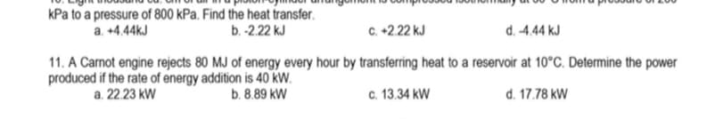 kPa to a pressure of 800 kPa. Find the heat transfer.
a. +4.44kJ
b. -2.22 kJ
6 +2.22 KJ
d. -4.44 kJ
11. A Carnot engine rejects 80 MJ of energy every hour by transferring heat to a reservoir at 10°C. Determine the power
produced if the rate of energy addition is 40 KW.
a. 22.23 kW
b. 8.89 kW
c. 13.34 kW
d. 17.78 kW