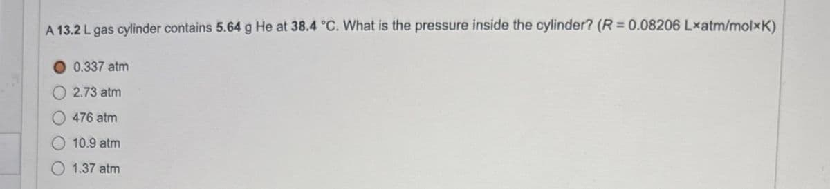 A 13.2 L gas cylinder contains 5.64 g He at 38.4 °C. What is the pressure inside the cylinder? (R = 0.08206 Lxatm/molxK)
0.337 atm
2.73 atm
476 atm
10.9 atm
1.37 atm