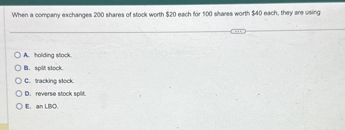 When a company exchanges 200 shares of stock worth $20 each for 100 shares worth $40 each, they are using
A. holding stock.
B. split stock.
O C. tracking stock.
D. reverse stock split.
O E. an LBO.