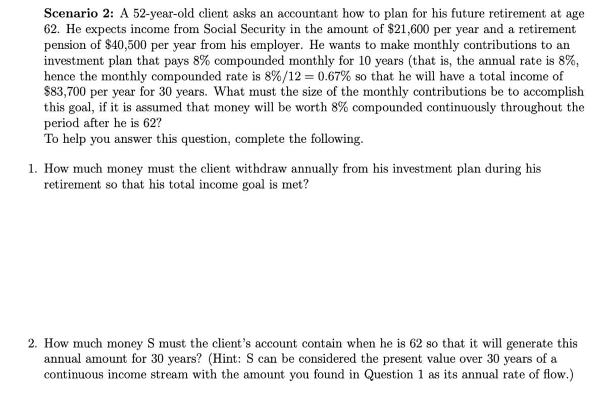 Scenario 2: A 52-year-old client asks an accountant how to plan for his future retirement at age
62. He expects income from Social Security in the amount of $21,600 per year and a retirement
pension of $40,500 per year from his employer. He wants to make monthly contributions to an
investment plan that pays 8% compounded monthly for 10 years (that is, the annual rate is 8%,
hence the monthly compounded rate is 8%/12 = 0.67% so that he will have a total income of
$83,700 per year for 30 years. What must the size of the monthly contributions be to accomplish
this goal, if it is assumed that money will be worth 8% compounded continuously throughout the
period after he is 62?
To help you answer this question, complete the following.
1. How much money must the client withdraw annually from his investment plan during his
retirement so that his total income goal is met?
2. How much money S must the client's account contain when he is 62 so that it will generate this
annual amount for 30 years? (Hint: S can be considered the present value over 30 years of a
continuous income stream with the amount you found in Question 1 as its annual rate of flow.)