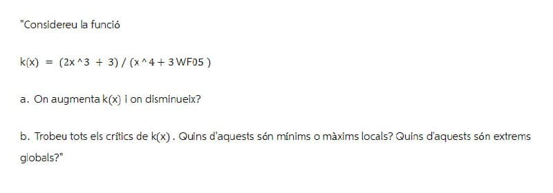 "Considereu la funció
k(x) = (2x^3+ 3)/(x^4+3 WF05)
a. On augmenta k(x) i on disminueix?
b. Trobeu tots els crítics de k(x). Quins d'aquests són mínims o màxims locals? Quins d'aquests són extrems
globals?"