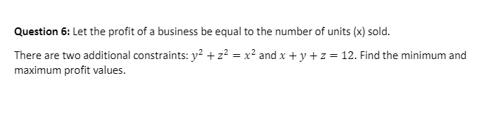 Question 6: Let the profit of a business be equal to the number of units (x) sold.
There are two additional constraints: y² + z² = x² and x + y +z = 12. Find the minimum and
maximum profit values.
