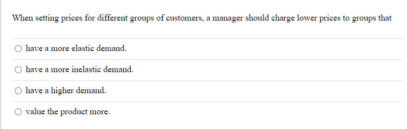 When setting prices for different groups of customers, a manager should charge lower prices to groups that
O have a more elastic demand.
O have a more inelastic demand.
have a higher demand.
value the product more.
