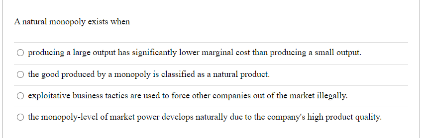 A natural monopoly exists when
O producing a large output has significantly lower marginal cost than producing a small output.
the good produced by a monopoly is classified as a natural product.
exploitative business tactics are used to force other companies out of the market illegally.
O the monopoly-level of market power develops naturally due to the company's high product quality.
