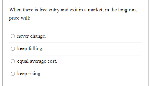 When there is free entry and exit in a market, in the long run,
price will:
never change.
O keep falling.
equal average cost.
O keep rising.
