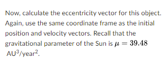 Now, calculate the eccentricity vector for this object.
Again, use the same coordinate frame as the initial
position and velocity vectors. Recall that the
gravitational parameter of the Sun is u = 39.48
AU?/year?.
