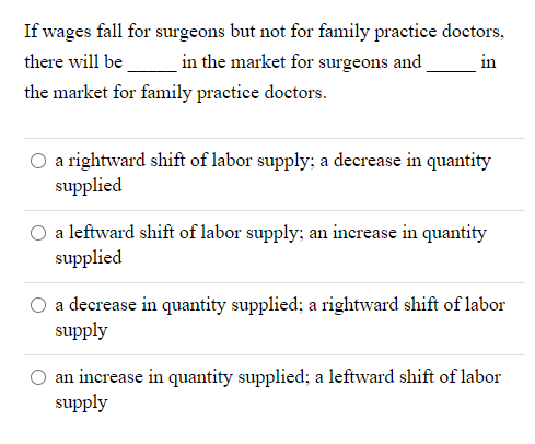 If wages fall for surgeons but not for family practice doctors,
there will be
in the market for surgeons and
in
the market for family practice doctors.
a rightward shift of labor supply; a decrease in quantity
supplied
a leftward shift of labor supply; an inerease in quantity
supplied
a decrease in quantity supplied; a rightward shift of labor
supply
an increase in quantity supplied; a leftward shift of labor
supply
