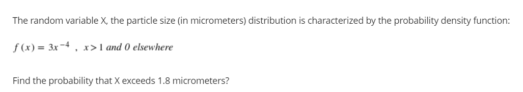 The random variable X, the particle size (in micrometers) distribution is characterized by the probability density function:
f (x) = 3x-4
x>1 and 0 elsewhere
Find the probability that X exceeds 1.8 micrometers?
