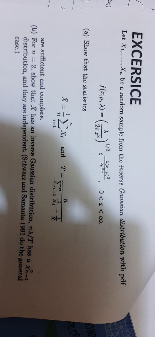 X5)
EXCERSICE
Let X₁,..., Xn be a random sample from the inverse Gaussian distribution with pdf
1/2
ƒ (2|µ, X) = (27773) ²
(2²3) ¹/² -460-02²2
e
0 < x <∞0.
2
(a) Show that the statistics
n
= ²1x₂
Xi
and
T =
n
i=1
ΣΧ
X
are sufficient and complete.
(b) For n = 2, show that X has an inverse Gaussian distribution, nA/T has a x²-1
distribution, and they are independent. (Schwarz and Samanta 1991 do the general
case.)
ONC