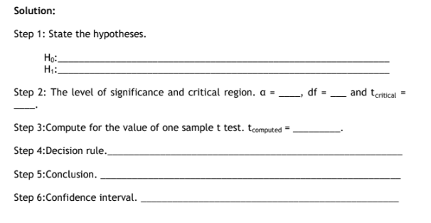 Solution:
Step 1: State the hypotheses.
Họ:-
H;:
Step 2: The level of significance and critical region. a =,
df =
and tertical =
Step 3:Compute for the value of one sample t test. tcomputed = .
Step 4:Decision rule.
Step 5:Conclusion.
Step 6:Confidence interval.
