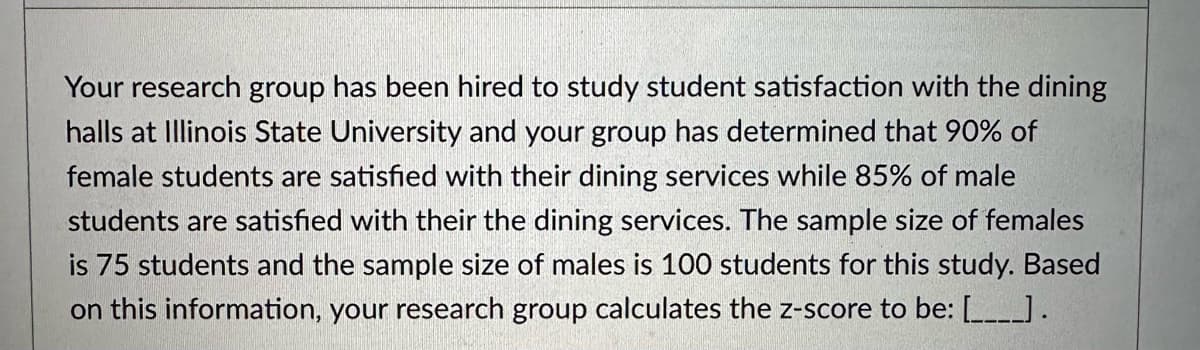 Your research group has been hired to study student satisfaction with the dining
halls at Illinois State University and your group has determined that 90% of
female students are satisfied with their dining services while 85% of male
students are satisfied with their the dining services. The sample size of females
is 75 students and the sample size of males is 100 students for this study. Based
on this information, your research group calculates the z-score to be: [____].