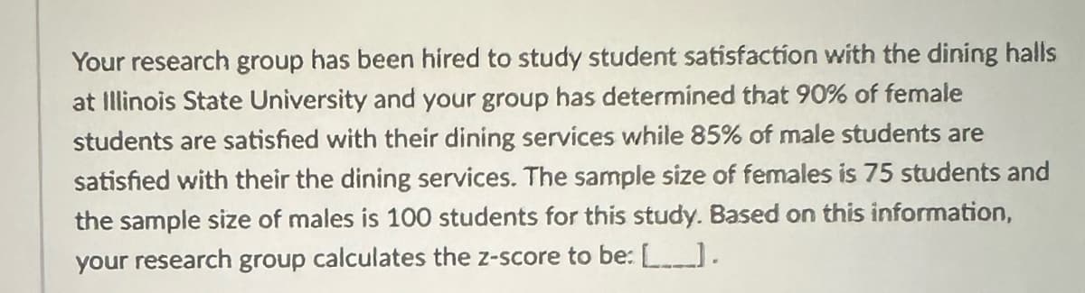 Your research group has been hired to study student satisfaction with the dining halls
at Illinois State University and your group has determined that 90% of female
students are satisfied with their dining services while 85% of male students are
satisfied with their the dining services. The sample size of females is 75 students and
the sample size of males is 100 students for this study. Based on this information,
your research group calculates the z-score to be: [____).