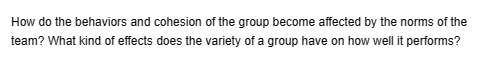 How do the behaviors and cohesion of the group become affected by the norms of the
team? What kind of effects does the variety of a group have on how well it performs?