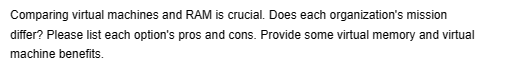 Comparing virtual machines and RAM is crucial. Does each organization's mission
differ? Please list each option's pros and cons. Provide some virtual memory and virtual
machine benefits.