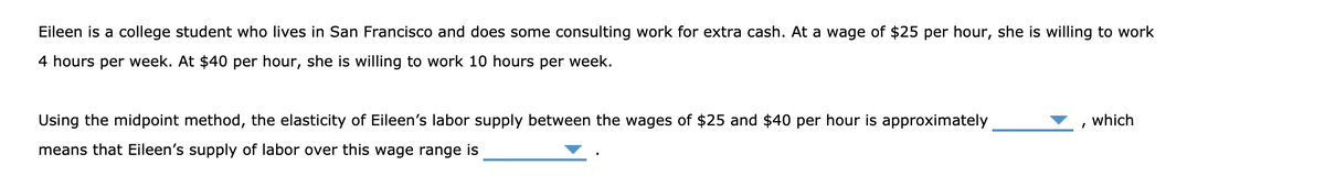 Eileen is a college student who lives in San Francisco and does some consulting work for extra cash. At a wage of $25 per hour, she is willing to work
4 hours per week. At $40 per hour, she is willing to work 10 hours per week.
Using the midpoint method, the elasticity of Eileen's labor supply between the wages of $25 and $40 per hour is approximately
which
means that Eileen's supply of labor over this wage range is
