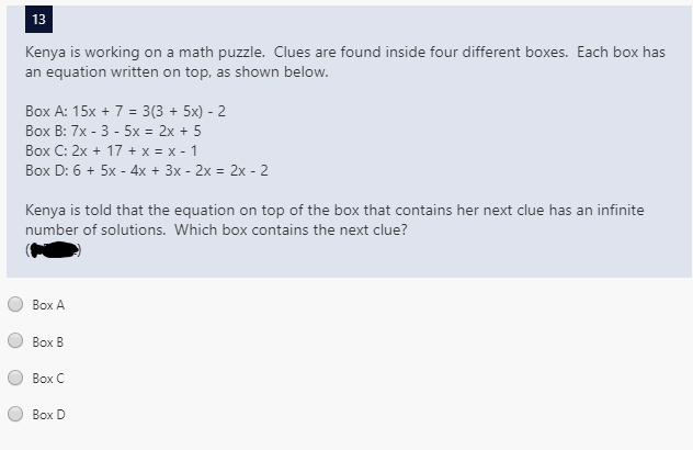 13
Kenya is working on a math puzzle. Clues are found inside four different boxes. Each box has
an equation written on top, as shown below.
Box A: 15x + 7 = 3(3 + 5x) - 2
Воx B: 7x - 3 - 5х %3D2х + 5
Box C: 2x + 17 + x = x - 1
Box D: 6 + 5x - 4x + 3x - 2x = 2x - 2
Kenya is told that the equation on top of the box that contains her next clue has an infinite
number of solutions. Which box contains the next clue?
Воx A
Воx В
Воx C
Воx D
