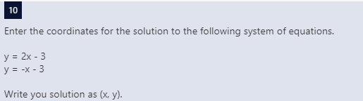 10
Enter the coordinates for the solution to the following system of equations.
y = 2x - 3
y = -x - 3
Write you solution as (x, y).
