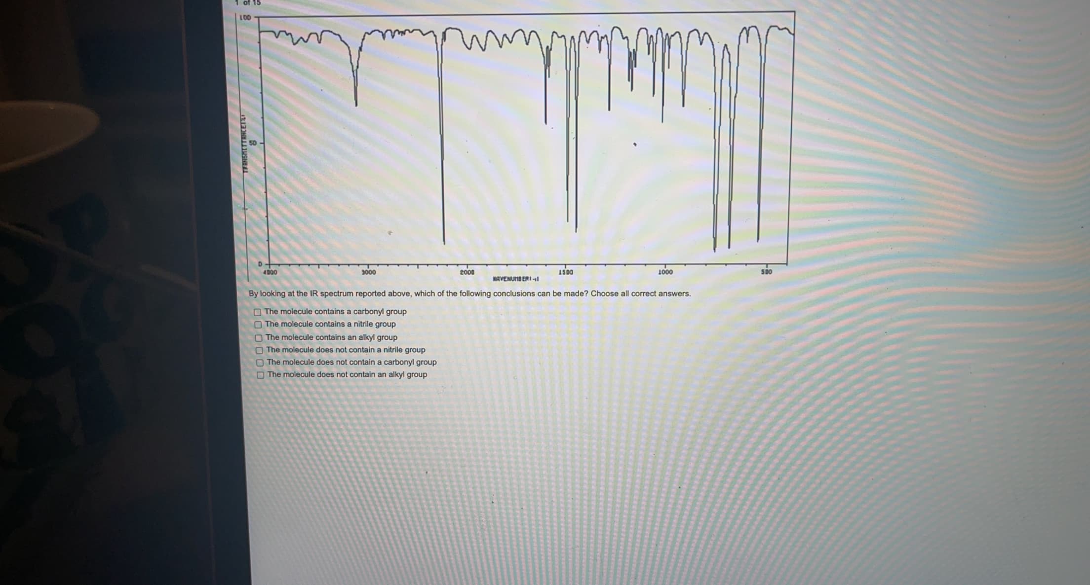 TEINSHITTANCETET
1 of 15
LOD
4D00
3000
2000
IS00
1000
NAVENUMB ERI l
By looking at the IR spectrum reported above, which of the following conclusions can be made? Choose all correct answers.
O The molecule contains a carbonyl group
O The molecule contains a nitrile group
O The molecule contains an alkyl group
O The molecule does not contain a nitrile group
O The molecule does not contain a carbonyl group
O The molecule does not contain an alkyl group
