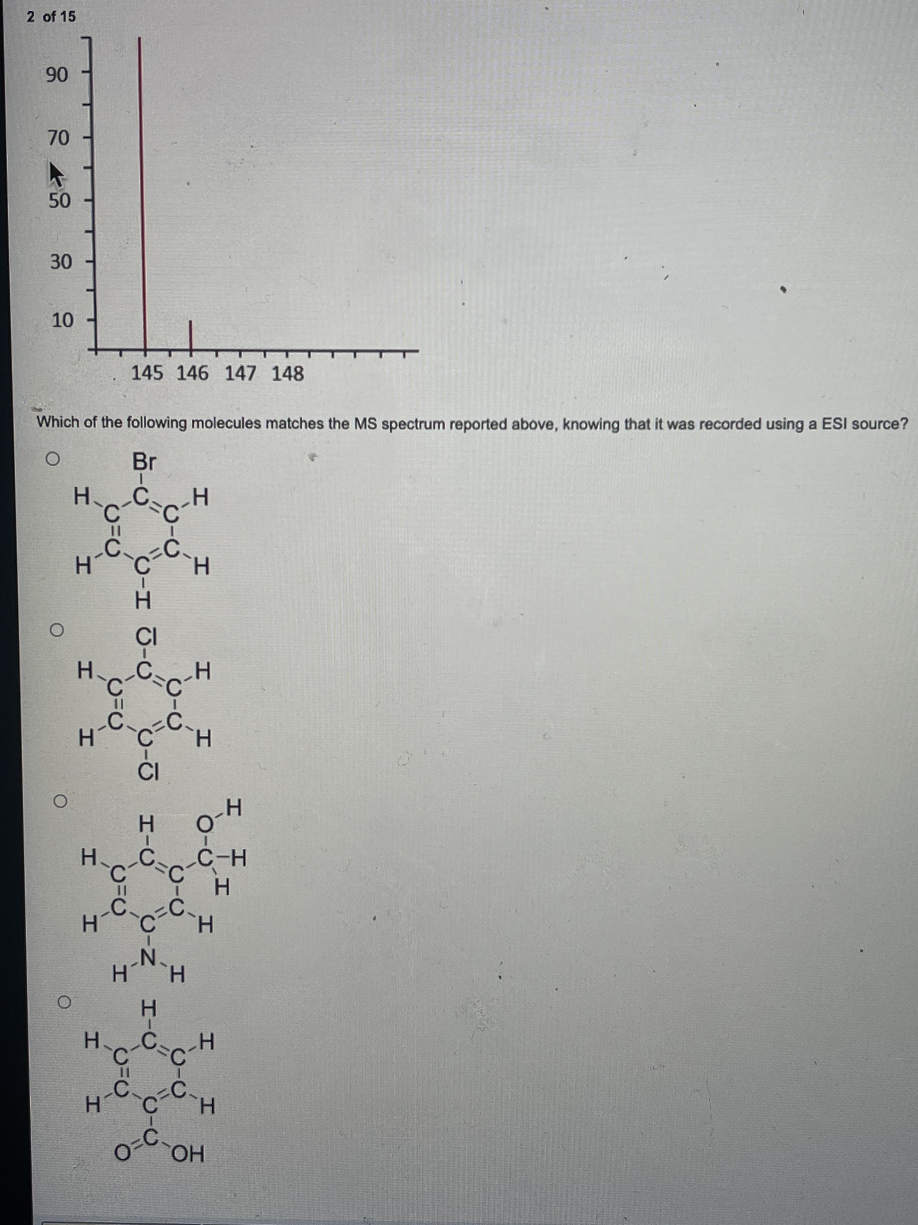 エ
エ、
エ
C-エ J-O
エ-O
エ-C
30
10
HO0
H.
H.
H.
N'
H.
Hag
H、つ、
LC.
H.
-0
H.
H-
C.
Br
Which of the following molecules matches the MS spectrum reported above, knowing that it was recorded using a ESI source?
145 146 147 148
06
2 of 15
