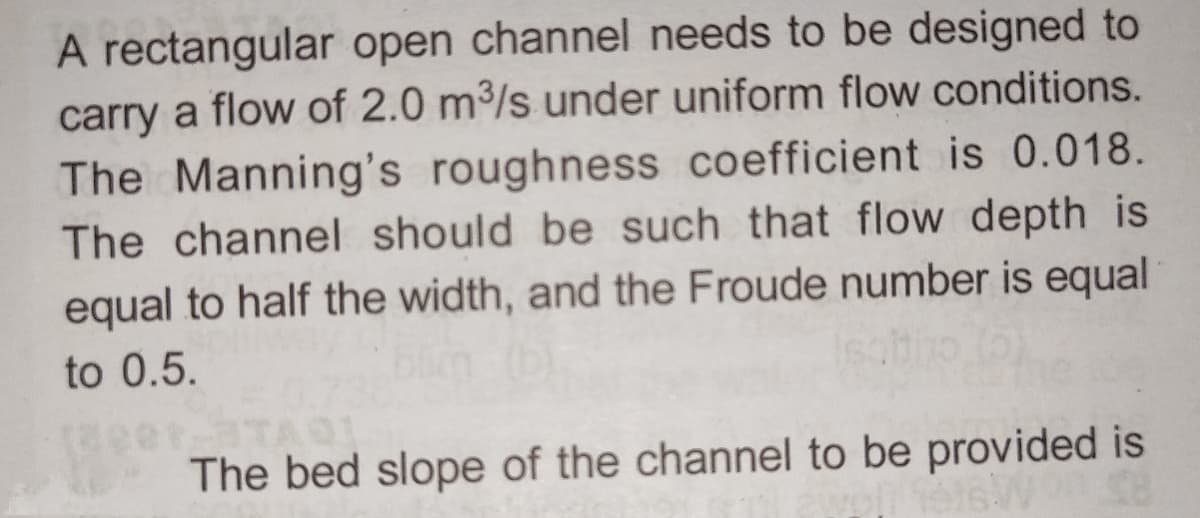 A rectangular open channel needs to be designed to
carry a flow of 2.0 m³/s under uniform flow conditions.
The Manning's roughness coefficient is 0.018.
The channel should be such that flow depth is
equal to half the width, and the Froude number is equal
to 0.5.
The bed slope of the channel to be provided is