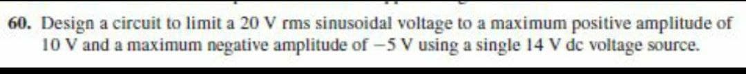 60. Design a circuit to limit a 20 V rms sinusoidal voltage to a maximum positive amplitude of
10 V and a maximum negative amplitude of -5 V using a single 14 V dc voltage source.
